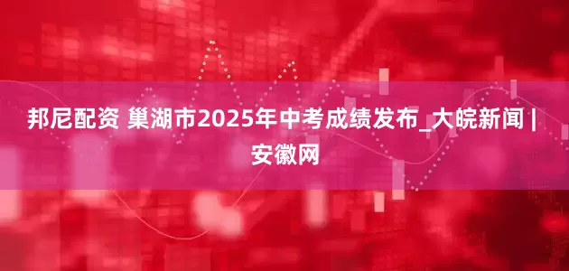 邦尼配资 巢湖市2025年中考成绩发布_大皖新闻 | 安徽网
