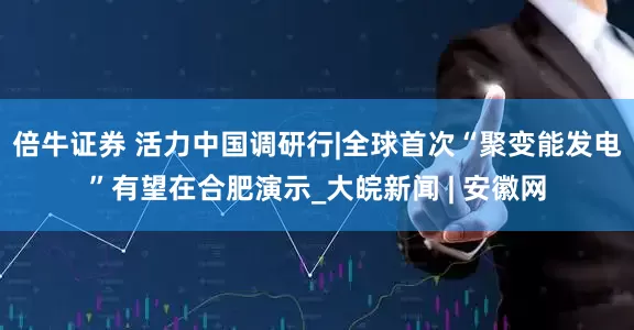 倍牛证券 活力中国调研行|全球首次“聚变能发电”有望在合肥演示_大皖新闻 | 安徽网