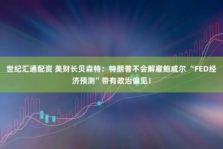 世纪汇通配资 美财长贝森特：特朗普不会解雇鲍威尔 “FED经济预测”带有政治偏见！