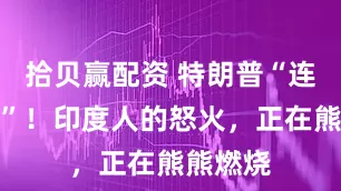 拾贝赢配资 特朗普“连捅三刀”！印度人的怒火，正在熊熊燃烧