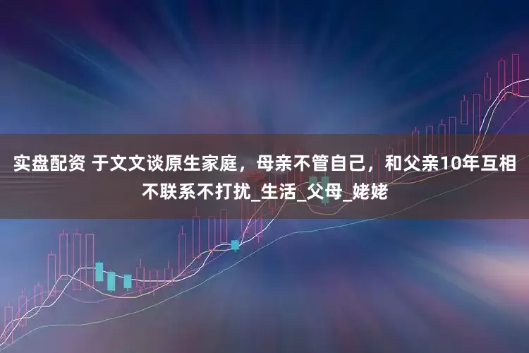 实盘配资 于文文谈原生家庭，母亲不管自己，和父亲10年互相不联系不打扰_生活_父母_姥姥