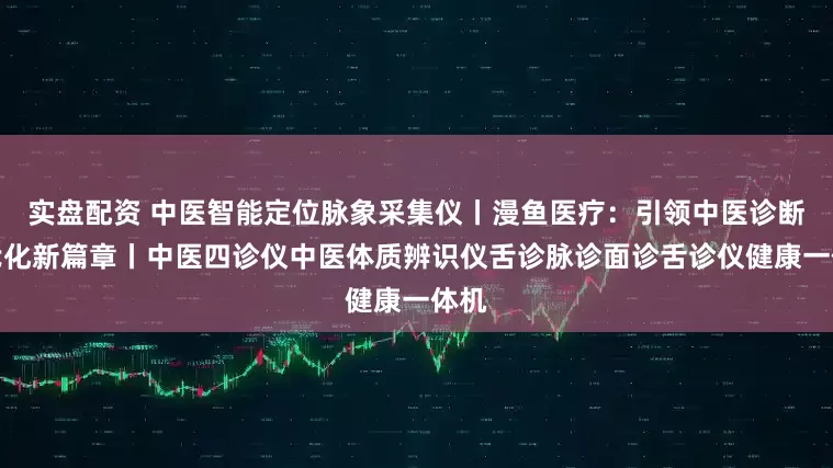 实盘配资 中医智能定位脉象采集仪丨漫鱼医疗：引领中医诊断现代化新篇章丨中医四诊仪中医体质辨识仪舌诊脉诊面诊舌诊仪健康一体机