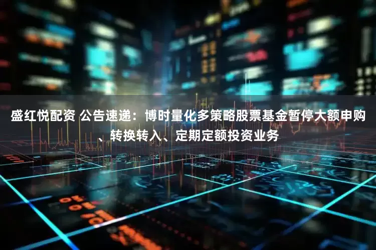 盛红悦配资 公告速递：博时量化多策略股票基金暂停大额申购、转换转入、定期定额投资业务