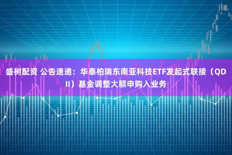 盛树配资 公告速递：华泰柏瑞东南亚科技ETF发起式联接（QDII）基金调整大额申购入业务
