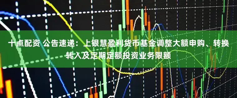 十点配资 公告速递：上银慧盈利货币基金调整大额申购、转换转入及定期定额投资业务限额