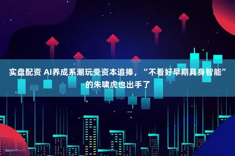 实盘配资 AI养成系潮玩受资本追捧，“不看好早期具身智能”的朱啸虎也出手了