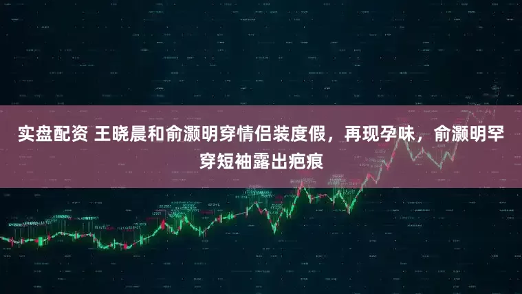 实盘配资 王晓晨和俞灏明穿情侣装度假，再现孕味，俞灏明罕穿短袖露出疤痕
