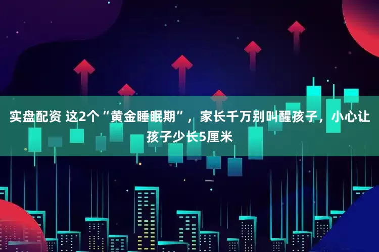 实盘配资 这2个“黄金睡眠期”，家长千万别叫醒孩子，小心让孩子少长5厘米