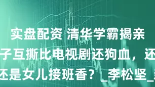 实盘配资 清华学霸揭亲爹黑料！父子互撕比电视剧还狗血，还是女儿接班香？_李松坚_新野_父亲节