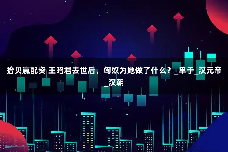 拾贝赢配资 王昭君去世后，匈奴为她做了什么？_单于_汉元帝_汉朝