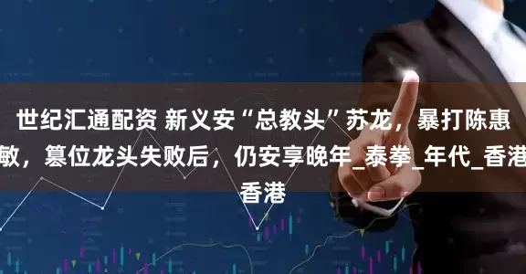 世纪汇通配资 新义安“总教头”苏龙，暴打陈惠敏，篡位龙头失败后，仍安享晚年_泰拳_年代_香港