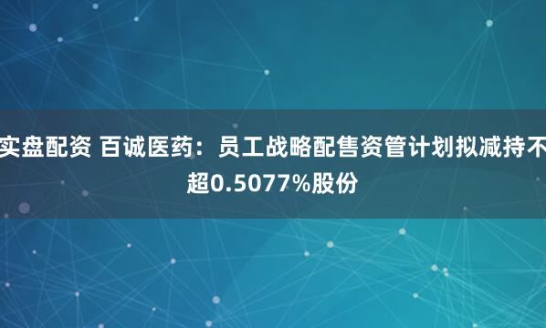 实盘配资 百诚医药：员工战略配售资管计划拟减持不超0.5077%股份