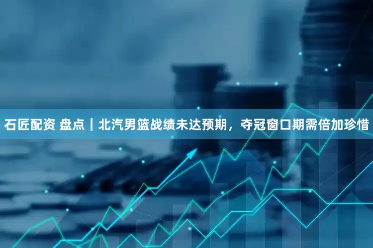 石匠配资 盘点｜北汽男篮战绩未达预期，夺冠窗口期需倍加珍惜